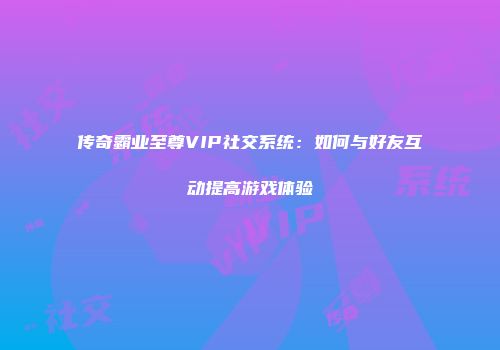 传奇霸业至尊VIP社交系统：如何与好友互动提高游戏体验