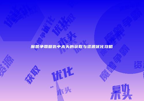 魔兽争霸复仇中木头的获取与资源优化攻略