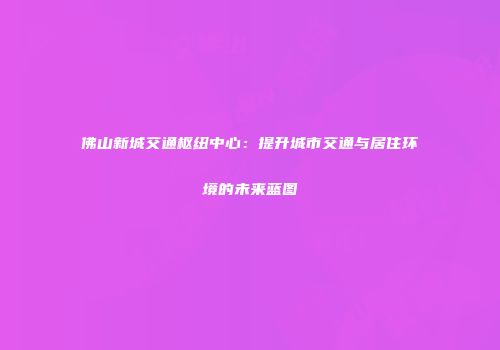佛山新城交通枢纽中心：提升城市交通与居住环境的未来蓝图