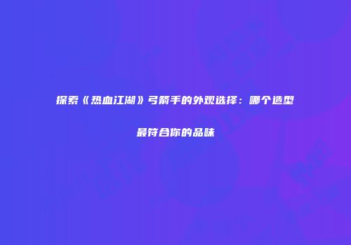 探索《热血江湖》弓箭手的外观选择：哪个造型最符合你的品味
