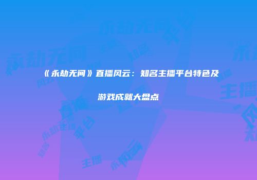 《永劫无间》直播风云：知名主播平台特色及游戏成就大盘点