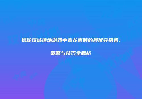 揭秘攻城掠地游戏中青龙套装的最优穿搭者：策略与技巧全解析