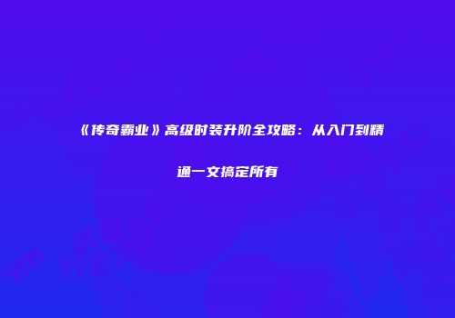 《传奇霸业》高级时装升阶全攻略：从入门到精通一文搞定所有