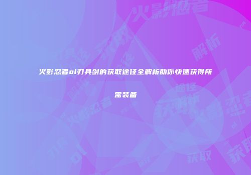 火影忍者ol刃具剑的获取途径全解析助你快速获得所需装备