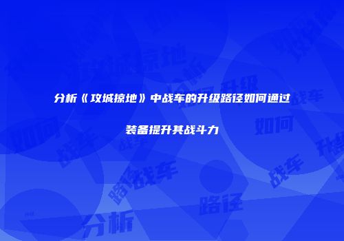 分析《攻城掠地》中战车的升级路径如何通过装备提升其战斗力