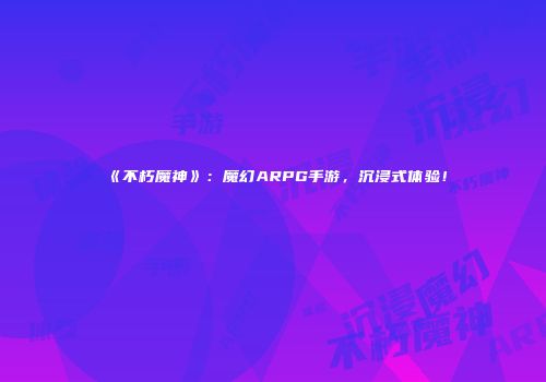 《不朽魔神》：魔幻ARPG手游，沉浸式体验！
