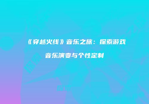 《穿越火线》音乐之旅：探索游戏音乐演变与个性定制