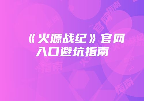 《火源战纪》官网入口避坑指南