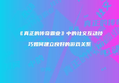 《真正的传奇霸业》中的社交互动技巧如何建立良好的游戏关系