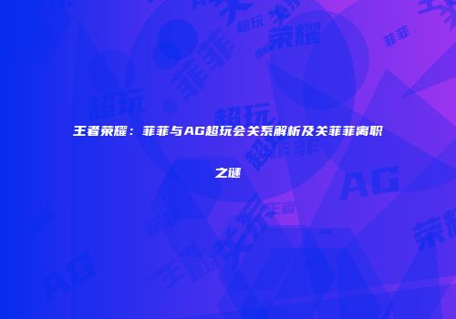 王者荣耀：菲菲与AG超玩会关系解析及关菲菲离职之谜