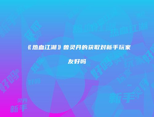 《热血江湖》兽灵丹的获取对新手玩家友好吗