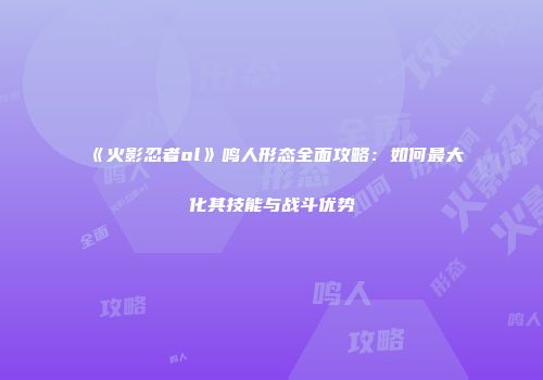 《火影忍者ol》鸣人形态全面攻略：如何最大化其技能与战斗优势