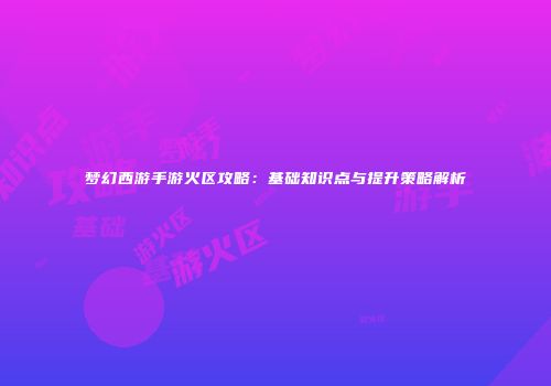 梦幻西游手游火区攻略：基础知识点与提升策略解析