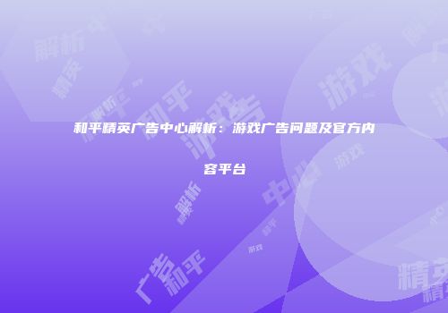 和平精英广告中心解析：游戏广告问题及官方内容平台