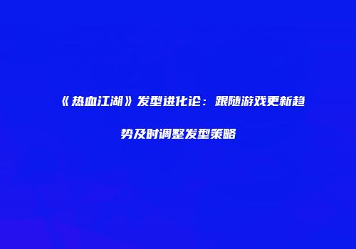 《热血江湖》发型进化论：跟随游戏更新趋势及时调整发型策略