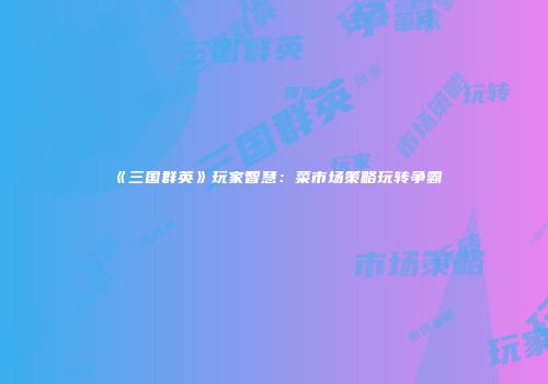 《三国群英》玩家智慧：菜市场策略玩转争霸