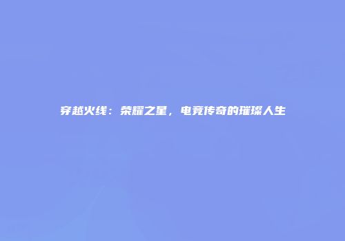 穿越火线：荣耀之星，电竞传奇的璀璨人生