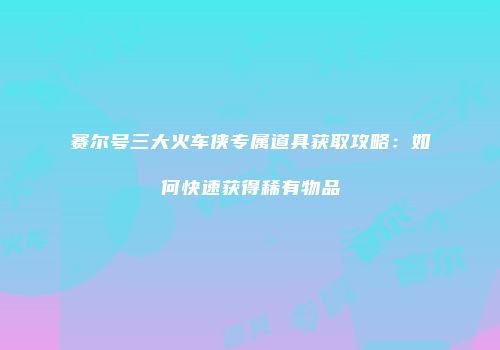 赛尔号三大火车侠专属道具获取攻略：如何快速获得稀有物品