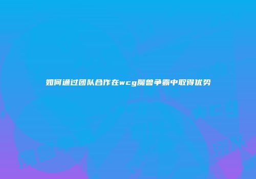 如何通过团队合作在wcg魔兽争霸中取得优势