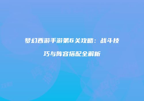 梦幻西游手游第6关攻略：战斗技巧与阵容搭配全解析