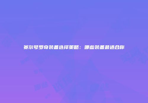 赛尔号罗奇装备选择策略：哪些装备最适合你