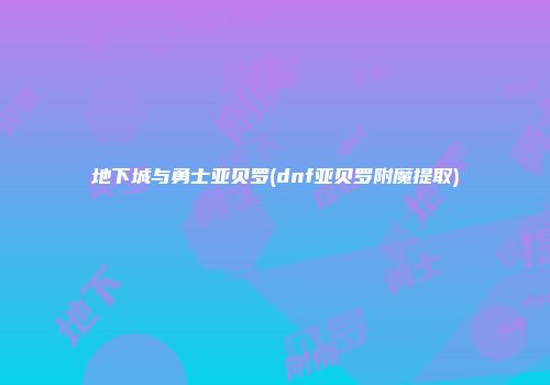 地下城与勇士亚贝罗(dnf亚贝罗附魔提取)