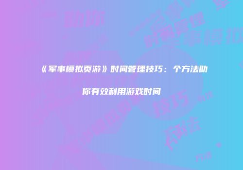 《军事模拟页游》时间管理技巧:个方法助你有效利用游戏时间