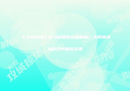 《攻城掠地》司马懿角色深度解析：为何他成为游戏中的佼佼者