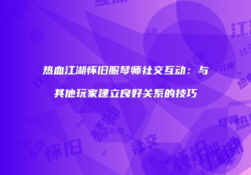 热血江湖怀旧服琴师社交互动：与其他玩家建立良好关系的技巧