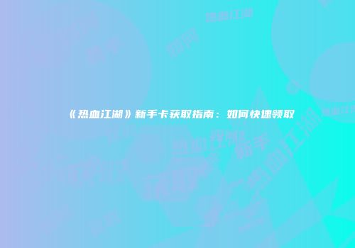 《热血江湖》新手卡获取指南：如何快速领取