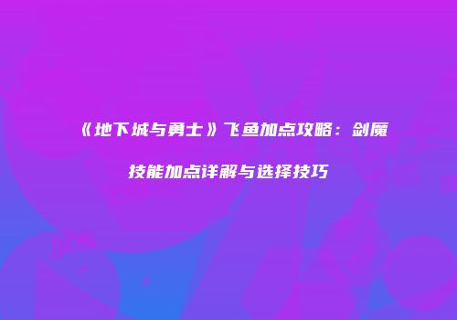 《地下城与勇士》飞鱼加点攻略：剑魔技能加点详解与选择技巧
