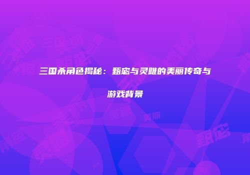 三国杀角色揭秘：甄宓与灵雎的美丽传奇与游戏背景