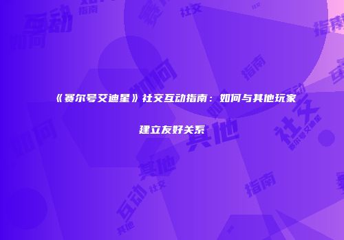 《赛尔号艾迪星》社交互动指南：如何与其他玩家建立友好关系
