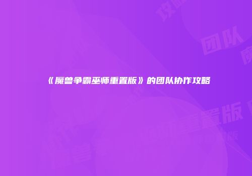 《魔兽争霸巫师重置版》的团队协作攻略