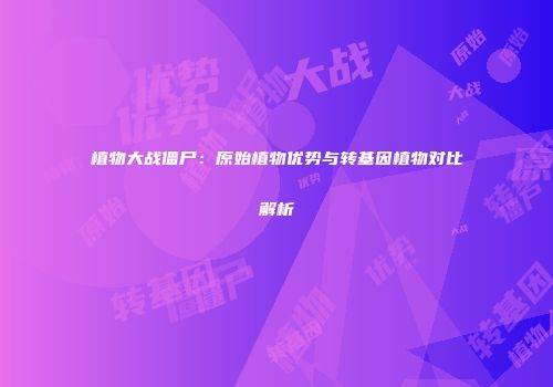 植物大战僵尸：原始植物优势与转基因植物对比解析