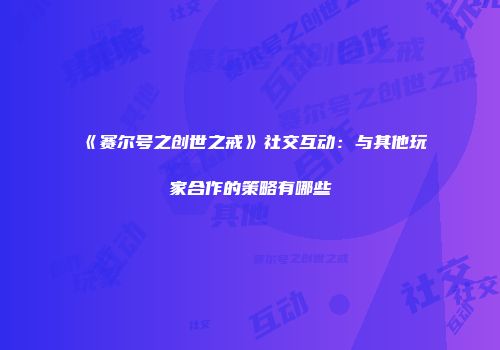 《赛尔号之创世之戒》社交互动：与其他玩家合作的策略有哪些