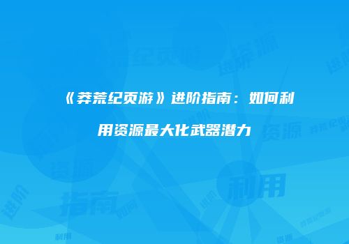 《莽荒纪页游》进阶指南：如何利用资源最大化武器潜力