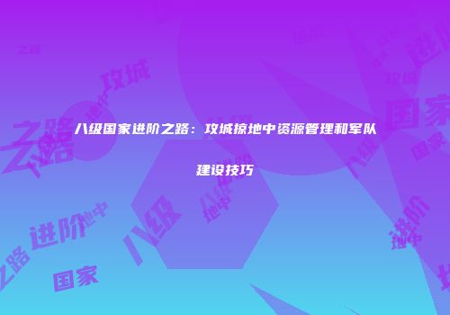 八级国家进阶之路：攻城掠地中资源管理和军队建设技巧