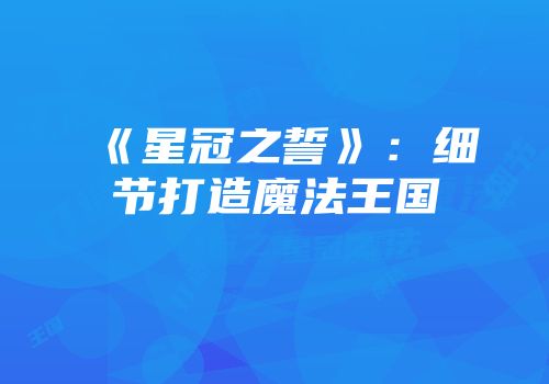 《星冠之誓》：细节打造魔法王国