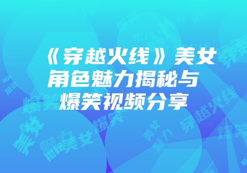 《穿越火线》美女角色魅力揭秘与爆笑视频分享