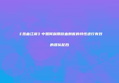 《热血江湖》中如何利用放血刺客的特性进行有效的团队配合