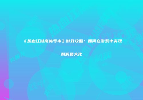 《热血江湖南林亏本》游戏攻略:如何在游戏中实现利润最大化
