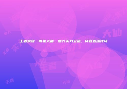 王者荣耀一哥张大仙：魅力实力公益，成就直播传奇