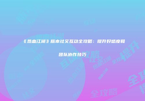《热血江湖》版本社交互动全攻略：提升好感度和团队协作技巧