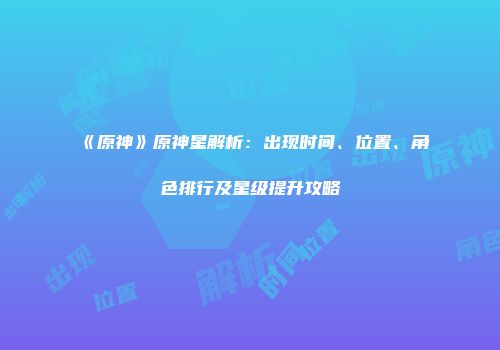 《原神》原神星解析：出现时间、位置、角色排行及星级提升攻略