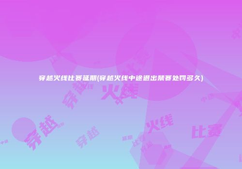 穿越火线比赛延期(穿越火线中途退出禁赛处罚多久)