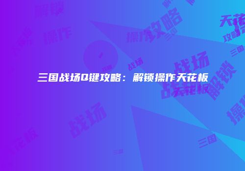 三国战场Q键攻略：解锁操作天花板