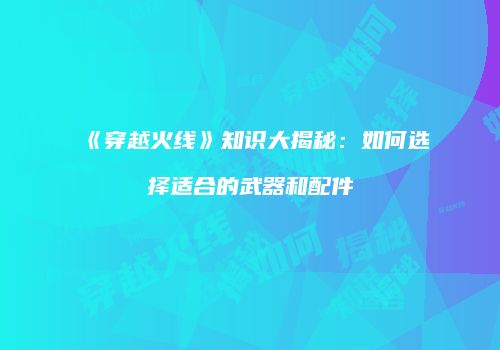 《穿越火线》知识大揭秘:如何选择适合的武器和配件