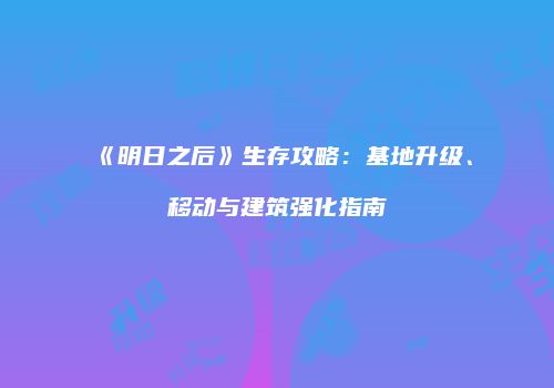 《明日之后》生存攻略：基地升级、移动与建筑强化指南