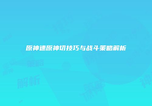 原神速原神切技巧与战斗策略解析
